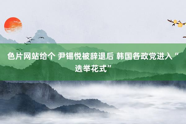 色片网站给个 尹锡悦被辞退后 韩国各政党进入“选举花式”