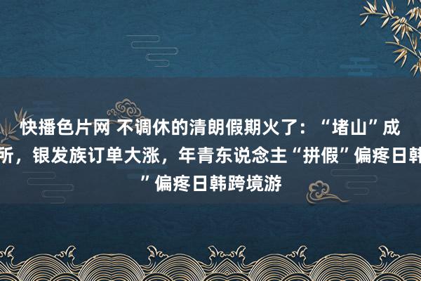 快播色片网 不调休的清朗假期火了：“堵山”成了名场所，银发族订单大涨，年青东说念主“拼假”偏疼日韩跨境游