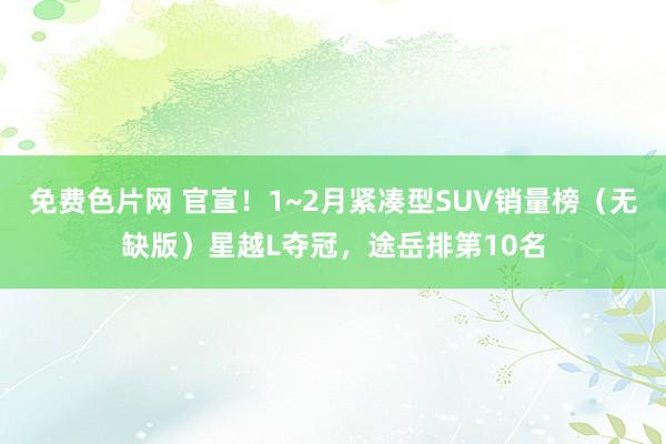 免费色片网 官宣！1~2月紧凑型SUV销量榜（无缺版）星越L夺冠，途岳排第10名
