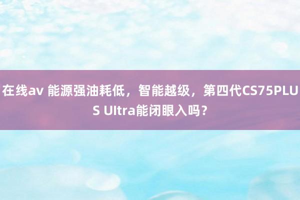 在线av 能源强油耗低，智能越级，第四代CS75PLUS UItra能闭眼入吗？