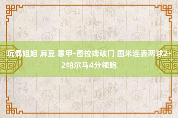 玩偶姐姐 麻豆 意甲-图拉姆破门 国米连丢两球2-2帕尔马4分领跑