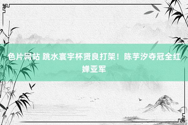 色片网站 跳水寰宇杯贤良打架！陈芋汐夺冠全红婵亚军