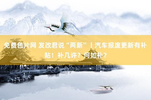 免费色片网 发改君说“两新”丨汽车报废更新有补贴！补几许？何如补？