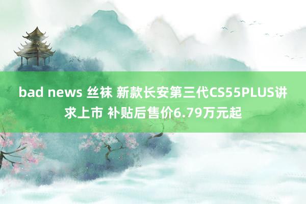 bad news 丝袜 新款长安第三代CS55PLUS讲求上市 补贴后售价6.79万元起