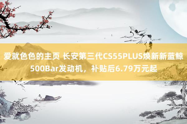 爱就色色的主页 长安第三代CS55PLUS焕新新蓝鲸500Bar发动机，补贴后6.79万元起