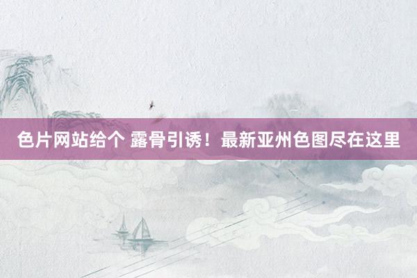 色片网站给个 露骨引诱！最新亚州色图尽在这里