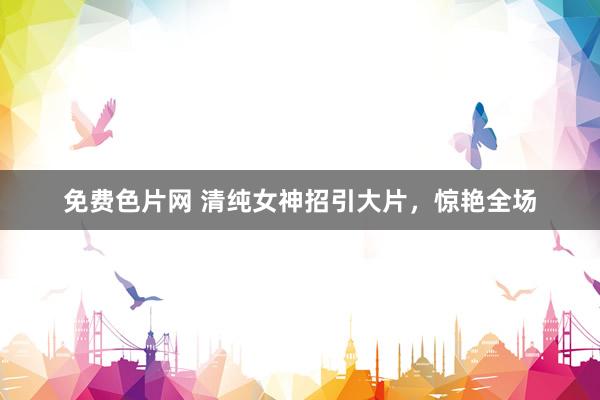 免费色片网 清纯女神招引大片，惊艳全场