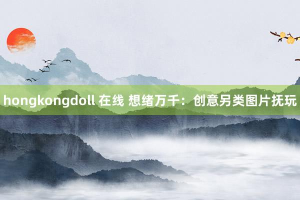 hongkongdoll 在线 想绪万千：创意另类图片抚玩