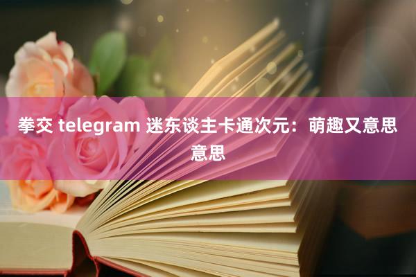 拳交 telegram 迷东谈主卡通次元：萌趣又意思意思