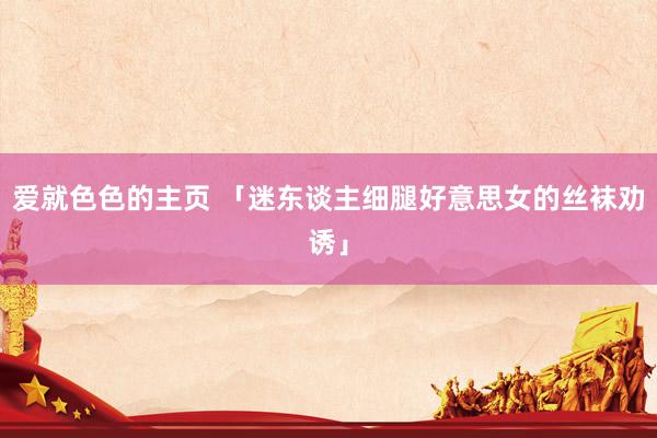 爱就色色的主页 「迷东谈主细腿好意思女的丝袜劝诱」