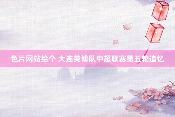 色片网站给个 大连英博队中超联赛第五轮追忆