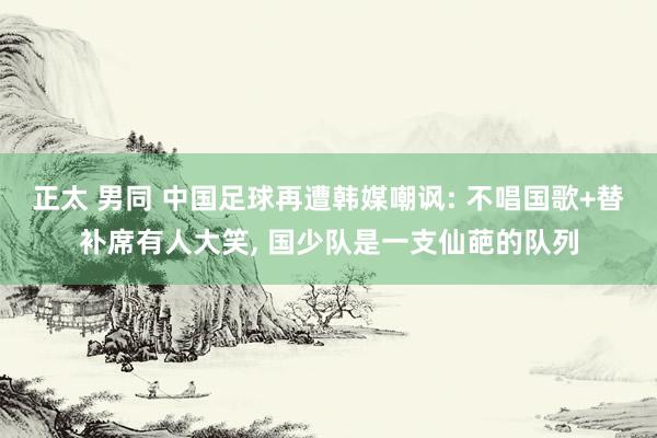 正太 男同 中国足球再遭韩媒嘲讽: 不唱国歌+替补席有人大笑， 国少队是一支仙葩的队列