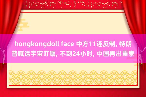 hongkongdoll face 中方11连反制， 特朗普喊话宇宙叮嘱， 不到24小时， 中国再出重拳