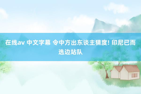 在线av 中文字幕 令中方出东谈主猜度! 印尼已而选边站队
