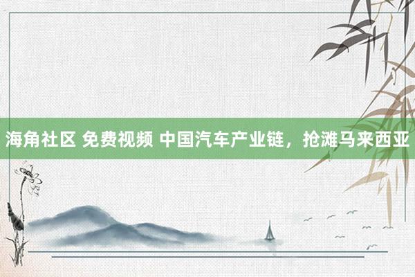 海角社区 免费视频 中国汽车产业链，抢滩马来西亚