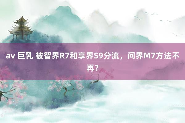 av 巨乳 被智界R7和享界S9分流，问界M7方法不再？