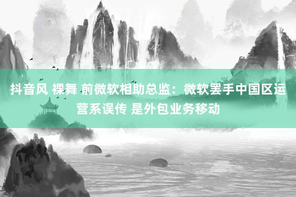 抖音风 裸舞 前微软相助总监：微软罢手中国区运营系误传 是外包业务移动