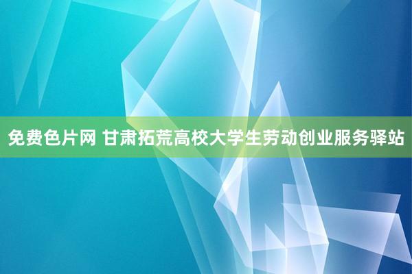 免费色片网 甘肃拓荒高校大学生劳动创业服务驿站