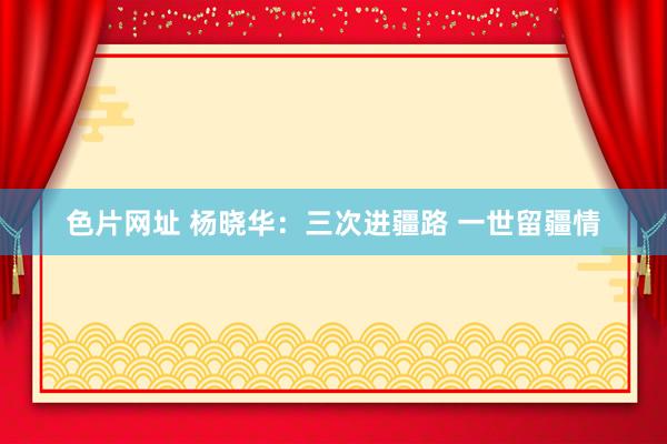 色片网址 杨晓华：三次进疆路 一世留疆情