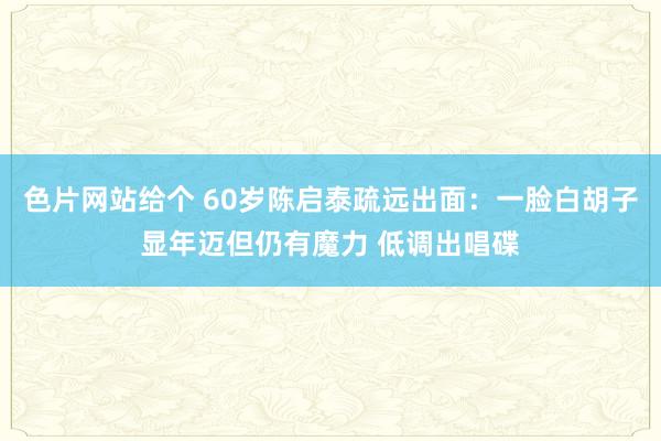 色片网站给个 60岁陈启泰疏远出面：一脸白胡子显年迈但仍有魔力 低调出唱碟