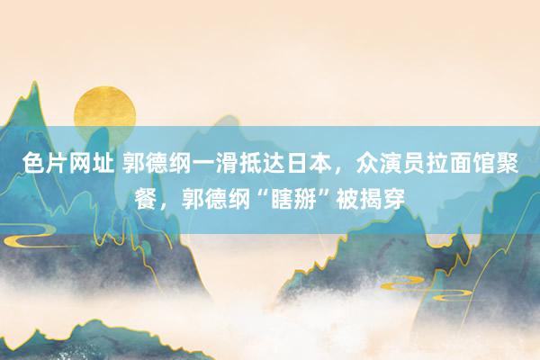 色片网址 郭德纲一滑抵达日本，众演员拉面馆聚餐，郭德纲“瞎掰”被揭穿