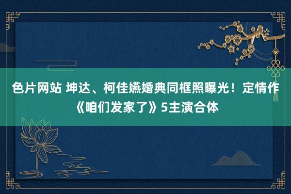 色片网站 坤达、柯佳嬿婚典同框照曝光！　定情作《咱们发家了》5主演合体