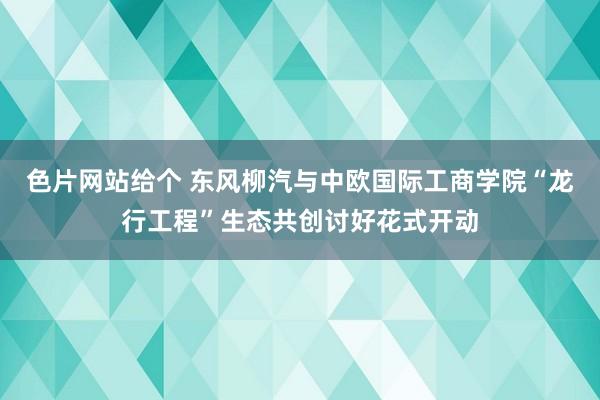 色片网站给个 东风柳汽与中欧国际工商学院“龙行工程”生态共创讨好花式开动