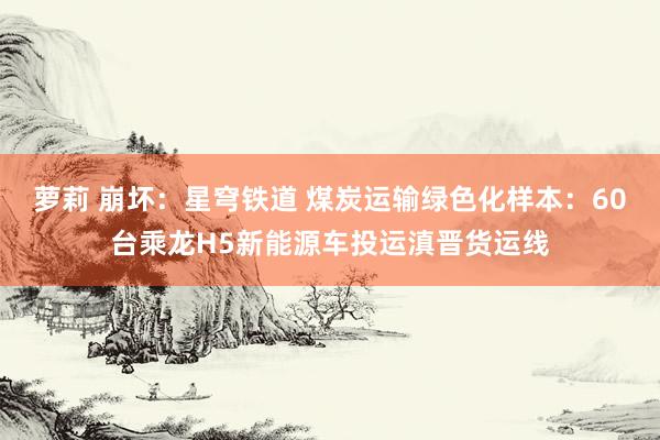 萝莉 崩坏：星穹铁道 煤炭运输绿色化样本：60台乘龙H5新能源车投运滇晋货运线