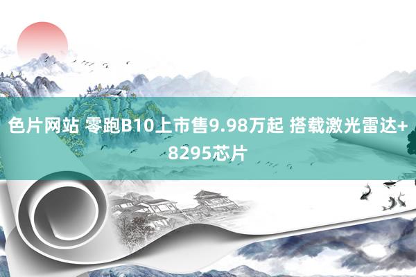 色片网站 零跑B10上市售9.98万起 搭载激光雷达+8295芯片