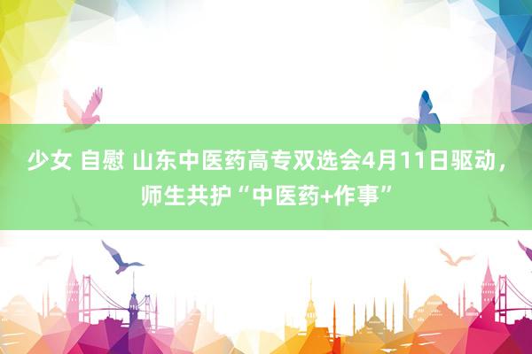 少女 自慰 山东中医药高专双选会4月11日驱动，师生共护“中医药+作事”