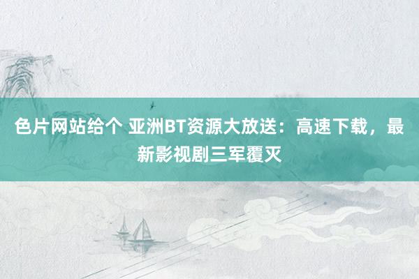 色片网站给个 亚洲BT资源大放送：高速下载，最新影视剧三军覆灭