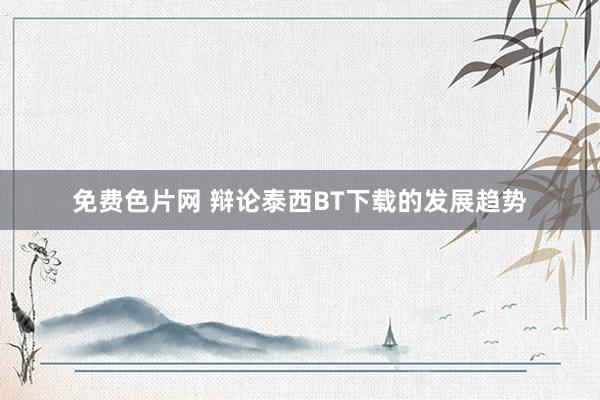 免费色片网 辩论泰西BT下载的发展趋势