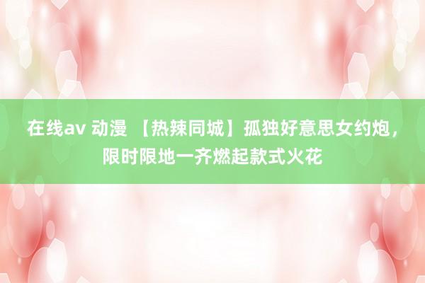 在线av 动漫 【热辣同城】孤独好意思女约炮，限时限地一齐燃起款式火花