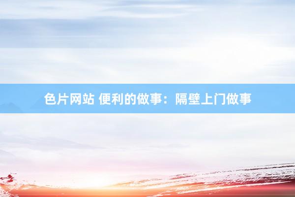 色片网站 便利的做事：隔壁上门做事
