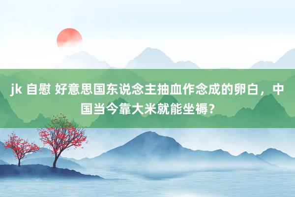 jk 自慰 好意思国东说念主抽血作念成的卵白，中国当今靠大米就能坐褥？