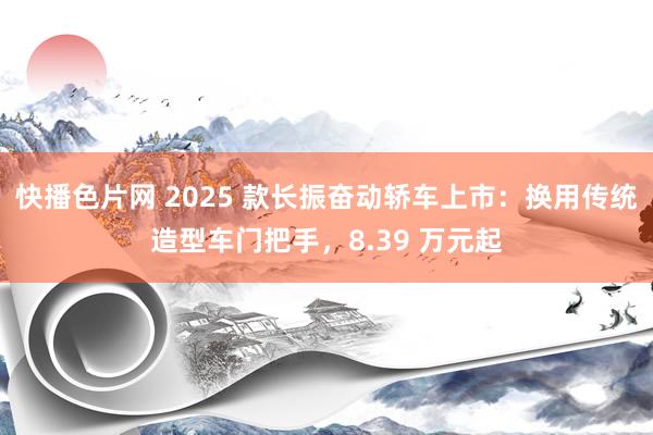 快播色片网 2025 款长振奋动轿车上市：换用传统造型车门把手，8.39 万元起
