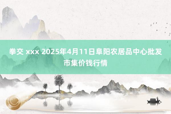拳交 xxx 2025年4月11日阜阳农居品中心批发市集价钱行情