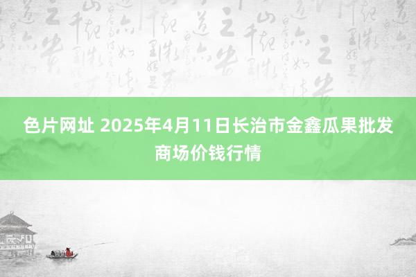 色片网址 2025年4月11日长治市金鑫瓜果批发商场价钱行情