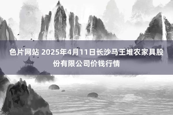 色片网站 2025年4月11日长沙马王堆农家具股份有限公司价钱行情