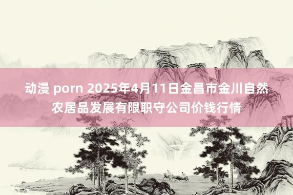 动漫 porn 2025年4月11日金昌市金川自然农居品发展有限职守公司价钱行情