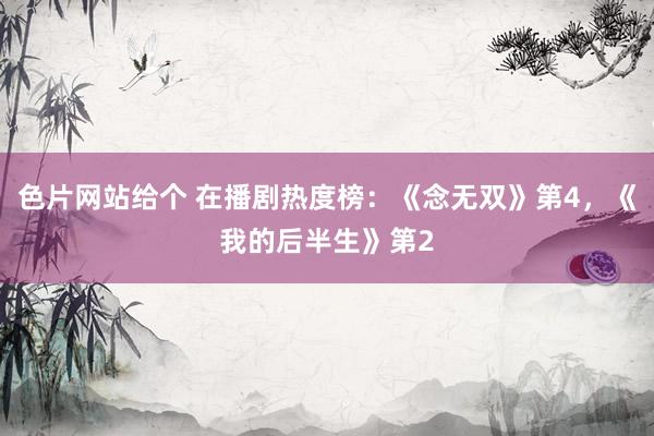 色片网站给个 在播剧热度榜：《念无双》第4，《我的后半生》第2
