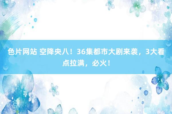 色片网站 空降央八！36集都市大剧来袭，3大看点拉满，必火！