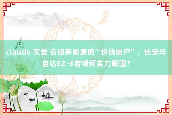 claude 文爱 合股新能源的“价钱屠户”，长安马自达EZ-6若缘何实力解围？