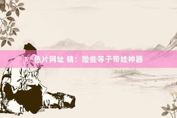 色片网址 猜：险些等于带娃神器