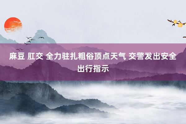 麻豆 肛交 全力驻扎粗俗顶点天气 交警发出安全出行指示