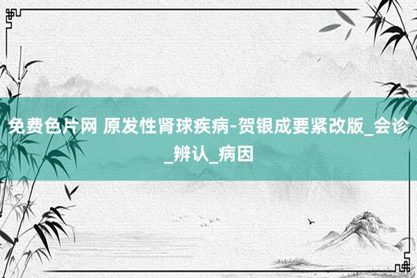 免费色片网 原发性肾球疾病-贺银成要紧改版_会诊_辨认_病因