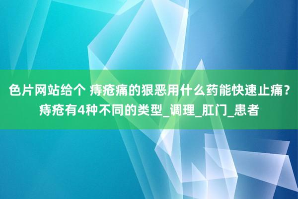 色片网站给个 痔疮痛的狠恶用什么药能快速止痛？痔疮有4种不同的类型_调理_肛门_患者