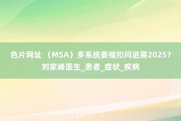 色片网址 （MSA）多系统萎缩扣问进展2025？刘家峰医生_患者_症状_疾病