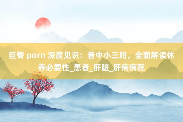 巨臀 porn 深度见识：晋中小三阳，全面解读休养必要性_患者_肝脏_肝病病院