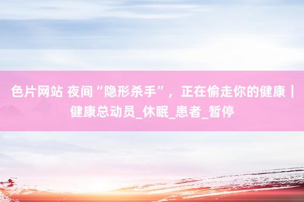 色片网站 夜间“隐形杀手”，正在偷走你的健康｜健康总动员_休眠_患者_暂停